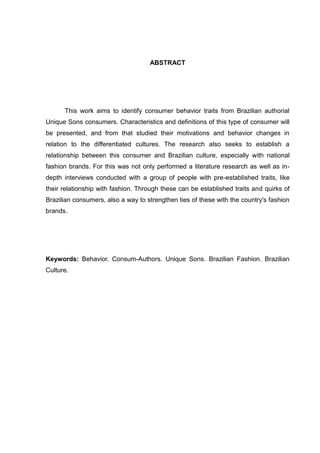 ABSTRACT
This work aims to identify consumer behavior traits from Brazilian authorial
Unique Sons consumers. Characteristics and definitions of this type of consumer will
be presented, and from that studied their motivations and behavior changes in
relation to the differentiated cultures. The research also seeks to establish a
relationship between this consumer and Brazilian culture, especially with national
fashion brands. For this was not only performed a literature research as well as in-
depth interviews conducted with a group of people with pre-established traits, like
their relationship with fashion. Through these can be established traits and quirks of
Brazilian consumers, also a way to strengthen ties of these with the country's fashion
brands.
Keywords: Behavior. Consum-Authors. Unique Sons. Brazilian Fashion. Brazilian
Culture.
 