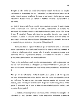 79
devoção. O autor afirma que esses consumidores buscam através da sua relação
com as marcas uma espécie de cura. O entrevistado número 6 cita tal relação com a
moda, tratando-a como uma forma de mudar o seu humor e de transformar a sua
vida através da capacidade que ela tem de modificar um estilo e expressar tudo o
que sente.
Um look de determinada forma, munido de um cabelo arrumado de determinada
forma e finalizados com acessórios adequados, proporcionam um aumento na
autoestima e promovem confiança para enfrentar as dificuldades do dia a dia. Moda
é isso. É intangível. Roupas são tangíveis, acessórios também, mas moda é
confiança. Se apoia no vestuário como confiança, retratando a mesma como um
artifício para enfrentar o dia a dia, através dela se expressa o que se está sentindo e
se proporciona uma autoestima interessante. (Entrevistado 6)
Em outros trechos é possível observar que a vestimenta torna-se a maneira
destes consumidores mostrarem para o mundo como estão se sentindo. Para eles, a
vestimenta vai além da própria roupa e além da simples forma de demonstrar uma
identidade. A moda é capaz de traduzir para a sociedade a maneira como se sentem
e, em consequência disso, o seu consumo também:
Penso no tipo de look para cada ocasião, como as pessoas estão vestidas para ela
e o que quero passar para as outras pessoas em determinada ocasião, se quero ser
mais sóbrio ou ditar mais tendências, o que eu faço mais, por exemplo. (Entrevistado
8)
Acho que não sou totalmente a minha identidade visual. Gosto de externar o quanto
sou séria através das cores sóbrias. Porém, acho que mostro ser mais séria do que
sou realmente. Às vezes procuro extravasar isso nos sapatos, por exemplo, mas
procuro passar uma imagem bem mais séria do que sou realmente a partir da minha
roupa. É a maneira que tu tens de externar uma imagem para tua carreira, por
exemplo. (Entrevistado 1)
A moda é para estes jovens a sua mais autêntica forma de manifestação, e é
justamente por isso que esta relação direta como fã ou admirador se estende
 