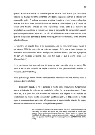 80
quando a marca o atende da maneira que ele espera. Uma marca que conta uma
história ou divulga de forma autêntica um ideal é capaz de cativar e fidelizar um
consumidor autor. E se levar em conta a cultura brasileira, o lado emocional destas
marcas fica ainda mais em evidência e se destaca como aquela que é capaz de
contar uma história através de uma experiência única. Esta é a maneira de
tangibilizar a experiência e receber em troca a admiração do consumidor autoral,
que tem o prazer de mostrar a todos não só a história da marca que admira, mas
que ela é capaz de defendê-lo diante de qualquer situação delicada, como em uma
relação religiosa:
(...) comprei um sapato deles e ele descascou, eles me retornaram super rápido e
me deram 50% de desconto na próxima compra. Acho que é isso, escutar de
verdade o teu consumidor. Outro exemplo é o mercado Brasco, que tem a proposta
de ser um mercado pequeno, mas que tem tudo o que o bairro gosta (...).
(Entrevistado 2)
(...) o máximo do que sou e do que eu gosto de usar, na maior parte do tempo. Me
visto e me mostro através da roupa. Identifica a sua personalidade através do
vestuário. (Entrevistado 3)
Acho que consigo refletir a minha personalidade nas minhas roupas, mostro muito o
que sou. (Entrevistado 5)
Lipovetsky (2005, p. 184) percebe a moda como instrumento fundamental
para a existência do indivíduo na sociedade, a fim de caracterizá-lo como único.
Para ele, é a partir daí que o culto ao consumo, aos objetos e às marcas se
estabelecem na mente deste consumidor. Castilhos (2004, p. 56) percebe a moda
como a preocupação de ver e ser, afirmando que a moda retrata, através do corpo,
referências e sentimentos em sua mais perfeita expressão.
Se considerarmos, então, quer atrair o olhar, ser visto, é fundamental para a
integração do sujeito ao grupo, ele deve estar capacitado a utilizar seu
aspecto físico como suporte para discursos. Sendo assim, a relação de
visibilidade é indispensável para compreendermos o jogo de estratégias do
fazer-ver, que se manifesta por meio das aparências. (CASTILHOS, 2004,
p. 56)
 