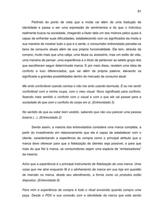 81
Partindo do ponto de vista que a moda vai além de uma tradução de
identidade e passa a ser uma expressão de sentimentos e do que o indivíduo
realmente busca na sociedade, chegando a fazer dela um dos motivos pelos quais é
capaz de enfrentar suas dificuldades, estabelecendo com os significados da moda a
sua maneira de mostrar tudo o que é e sente, o consumidor entrevistado percebe os
bens de consumo atuais além de sua própria funcionalidade. Ele tem, através da
compra, muito mais que uma calça, uma blusa ou acessório, mas um estilo de vida,
uma maneira de pensar, uma experiência e o título de pertencer ao seleto grupo dos
que escolheram seguir determinada marca. E por meio disso, revelam uma ideia de
conforto e luxo diferenciados, que vai além da própria palavra, elevando os
significado a grandes possibilidades dentro do mercado de consumo atual:
Me sinto confortável usando camisa e não me sinto usando bermuda. É eu me sentir
confortável com a minha roupa, com o meu visual. Novo significado para conforto,
fazendo mais sentido o conforto com o visual e com o que ele vai passar para a
sociedade do que com o conforto do corpo em si. (Entrevistado 3)
No sentido de que eu estar bem vestido, sabendo que não vou parecer uma pessoa
bizarra (...). (Entrevistado 2)
Sendo assim, a maioria dos entrevistados considera uma marca completa, a
partir do investimento em relacionamento que ela é capaz de estabelecer com o
cliente, caracterizando a experiência de compra como o principal atributo que a
marca deve oferecer para que a fidelização de clientes seja possível, e para que
mais do que fiel à marca, os consumidores sejam uma espécie de “embaixadores”
da mesma:
Acho que a experiência é o principal instrumento de fidelização de uma marca. Uma
coisa que me atrai enquanto fã é o alinhamento da marca em sua loja em questão
de imersão na marca, desde seu atendimento, a forma como os produtos estão
dispostos. (Entrevistado 8)
Para mim a experiência de compra é todo o ritual envolvido quando compro uma
peça. Desde o PDV e sua conexão com a identidade da marca que está sendo
 