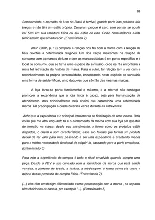 83
Sinceramente o mercado de luxo no Brasil é terrível, grande parte das pessoas são
bregas e não têm um estilo próprio. Compram porque é caro, sem pensar se aquilo
cai bem em sua estrutura física ou seu estilo de vida. Como consumidores ainda
temos muito que amadurecer. (Entrevistado 7)
Atkin (2007, p. 19) compara a relação dos fãs com a marca com a reação de
fiéis devotos a determinada religiões. Um dos traços marcantes na relação de
consumo com as marcas de luxo e com as marcas citadas é um ponto específico e o
local de consumo, que se torna uma espécie de santuário, onde os fãs encontram a
mais fiel retratação da história da marca. Para o autor, tal relação tem a ver com o
reconhecimento da própria personalidade, encontrando nesta espécie de santuário
uma forma de se identificar, junto daqueles que são fãs das mesmas marcas.
A loja torna-se ponto fundamental e máximo, e a Internet não consegue
promover a experiência que a loja física é capaz, seja pela humanização do
atendimento, mas principalmente pelo cheiro que caracteriza uma determinada
marca. Tal preocupação é citada diversas vezes durante as entrevistas:
Acho que a experiência é o principal instrumento de fidelização de uma marca. Uma
coisa que me atrai enquanto fã é o alinhamento da marca com sua loja em questão
de imersão na marca: desde seu atendimento, a forma como os produtos estão
dispostos, o cheiro e som característicos, esse são fatores que fariam um produto
deixar de ter valor para mim, passando a ser uma experiência e atentando menos
para a minha necessidade funcional de adquiri-lo, passando para a parte emocional.
(Entrevistado 8)
Para mim a experiência de compra é todo o ritual envolvido quando compro uma
peça. Desde o PDV e sua conexão com a identidade da marca que está sendo
vendida, o perfume do tecido, a textura, a modelagem, a forma como ela veste e
depois desse processo de compra física. (Entrevistado 7)
(...) eles têm um design diferenciado e uma preocupação com a marca , os sapatos
têm cheirinhos de canela, por exemplo (...). (Entrevistado 5)
 