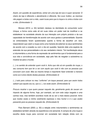 84
Assim, em questão de experiência, entrar em uma loja de luxo é super sensorial. O
cheiro da loja é diferente o atendimento é diferente. Na Louis Vuitton, as meninas
não pegam a bolsa com a mão, usam luvas para que tu toque e tu sinta a bolsa com
a mão. (Entrevistado 1)
Morace (2012, p. 64) também destaca na identidade do consumidor autor
Unique, a forma como este vê em suas mãos um poder real de modificar e se
estabelecer na sociedade através da sua interação com próprio produto e da sua
capacidade de transformação de acordo com seus gostos e personalidade. Quando
os entrevistados foram questionados quanto a forma de escolher um look,
responderam que veem a roupa como uma maneira de externar os seus sentimentos
de acordo com a ocasião ou com o dia em questão, fazendo dela uma espécie de
extensão da sua personalidade e do seu verdadeiro interior. Tal manifestação eleva
a indumentária a uma forma de expressão de sentimentos que é fundamental para a
sua vida e convivência em sociedade, seja pelo fato de resgatar a autoestima ou
mostrar-se para o mundo:
(...) no sentido de entender quem você é. Acho que não só em questão de roupa, o
seu consumo tem que ter a ver com aquilo que você é não com as pessoas que
convivem com você. Mas ao mesmo tempo é importante fazer entender a maneira
como se é único diante destas pessoas. (Entrevistado 2)
(...) tudo para colocar no meu “uniforme” um toque pessoal, para que assim todos
saibam que aquela sou eu, que a (...) se veste assim. (Entrevistado 5)
Procuro mostrar o que quero passar naquele dia, geralmente gosto de causar um
impacto de alguma forma, hoje, por exemplo, saí com esta calça rasgada e uma
camisa rosa, mas também acontece muito de eu ser o mais básico possível. Acho
que muitas vezes a minha vestimenta expressa o meu humor e é o que acabo
passando para as pessoas naquele dia. (Entrevistado 6)
Para Barnard (2003, p. 93) a relação entre indumentária e sentimentos se
estabelece também através da experiência e do sensorial. A compra de uma roupa e
escolha desta roupa para conviver em sociedade tem relação direta com os
 