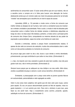 85
sentimentos do consumidor autor. O autor ainda afirma que em sua maioria, não só
a escolha como a compra em si é feita para buscar uma alteração de humor,
destacando ainda que um número cada vez maior de pessoas parece ter se tornado
“viciada” nas sensações que a escolha de um look é capaz de causar.
Lipovetsky (2009, p. 13) percebe a moda como a forma de consumo que
melhor retrata os desejos do ser humano, bem como a constante busca de mostrar-
se e retratar unicidade e peculiaridade. Para o autor, a moda é vista há décadas pelo
consumidor como a melhor forma de retratar anseios e referências adquiridas ao
longo da vida e na fase atual. Ele destaca, portanto, a moda como o principal ponto
de consumo dos Unique Sons, conquistando os mesmos através do seu poder de
expressão e personalidade, capaz de contar uma história em cada look.
Durante a entrevista, valores e preços foram constantemente citados. E
apesar de dar valor ao consumo de vestuário, muitos dos entrevistados citam o valor
como um dos pontos avaliados no momento do consumo:
Se procuro algo para vestir no dia a dia, busco o que retrate a minha identidade,
primeiramente, que seja confortável e que caiba no meu bolso. (Entrevistado 1)
(...) tipo, me importo com meu vestuário e gosto de estar bem vestido, mas não para
gastar tudo isso, não é minha prioridade. (Entrevistado 2)
Sempre busco peças que se adéquam ao meu biótipo e ao meu estilo. Além disso,
analiso a qualidade da peça e calculo o custo versus benefício. (Entrevistado 4)
Entretanto, a preocupação com o preço varia entre os jovens quando fala-se
em exclusividade, personalidade e valor agregado ao estilo:
Valor é uma coisa meio subjetiva, tem gente que dá mais valor para roupa, outros
para sapato. Eu sou um pouco descontrolada quando se fala de sapatos, nisso eu
gasto bastante (...) é um carinho pra mim. Para mim o dinheiro é para isso, para
fazer eu me sentir bem. Vejo o investimento como carinho, presente, agrado,
satisfação na hora do consumo. (Entrevistado 1)
 