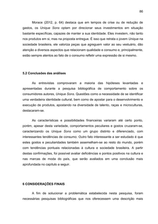 86
Morace (2012, p. 64) destaca que em tempos de crise ou de redução de
gastos, os Unique Sons optam por direcionar seus investimentos em situação
bastante específicas, capazes de manter a sua identidade. Eles investem, não tanto
nos produtos em si, mas na proposta entregue. É isso que retrata o jovem Unique na
sociedade brasileira, ele valoriza peças que agreguem valor ao seu vestuário, dão
atenção a diversos aspectos que relacionam qualidade e consumo e, principalmente,
estão sempre atentos ao fato de o consumo refletir uma expressão de si mesmo.
5.2 Conclusões das análises
As entrevistas comprovaram a maioria das hipóteses levantadas e
apresentadas durante a pesquisa bibliográfica de comportamento sobre os
consumidores autores, Unique Sons. Questões como a necessidade de se identificar
uma verdadeira identidade cultural, bem como de apostar para o desenvolvimento e
execução de produtos, apostando na diversidade de talento, raças e microculturas,
destacaram-se.
As características e possibilidades financeiras variaram até certo ponto,
porém, apesar desta variedade, comportamentos peculiares e gostos cruzaram-se,
caracterizando os Unique Sons como um grupo distinto e diferenciado, com
interessantes tendências de consumo. Outro fato interessante a ser estudado é que
estes gostos e peculiaridades também assemelham-se ao resto do mundo, porém
com tendências pontuais relacionadas à cultura e sociedade brasileira. A partir
destas confirmações, foi possível avaliar deficiências e pontos positivos na cultura e
nas marcas de moda do país, que serão avaliados em uma conclusão mais
aprofundada no capítulo a seguir.
6 CONSIDERAÇÕES FINAIS
A fim de solucionar a problemática estabelecida nesta pesquisa, foram
necessárias pesquisas bibliográficas que nos oferecessem uma descrição mais
 