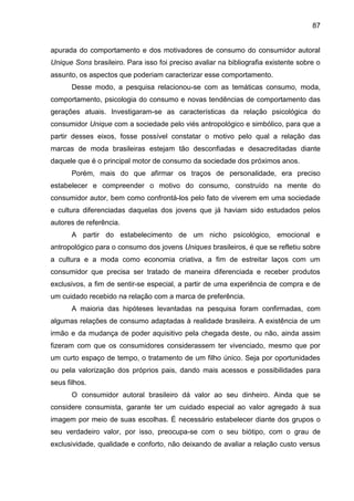 87
apurada do comportamento e dos motivadores de consumo do consumidor autoral
Unique Sons brasileiro. Para isso foi preciso avaliar na bibliografia existente sobre o
assunto, os aspectos que poderiam caracterizar esse comportamento.
Desse modo, a pesquisa relacionou-se com as temáticas consumo, moda,
comportamento, psicologia do consumo e novas tendências de comportamento das
gerações atuais. Investigaram-se as características da relação psicológica do
consumidor Unique com a sociedade pelo viés antropológico e simbólico, para que a
partir desses eixos, fosse possível constatar o motivo pelo qual a relação das
marcas de moda brasileiras estejam tão desconfiadas e desacreditadas diante
daquele que é o principal motor de consumo da sociedade dos próximos anos.
Porém, mais do que afirmar os traços de personalidade, era preciso
estabelecer e compreender o motivo do consumo, construído na mente do
consumidor autor, bem como confrontá-los pelo fato de viverem em uma sociedade
e cultura diferenciadas daquelas dos jovens que já haviam sido estudados pelos
autores de referência.
A partir do estabelecimento de um nicho psicológico, emocional e
antropológico para o consumo dos jovens Uniques brasileiros, é que se refletiu sobre
a cultura e a moda como economia criativa, a fim de estreitar laços com um
consumidor que precisa ser tratado de maneira diferenciada e receber produtos
exclusivos, a fim de sentir-se especial, a partir de uma experiência de compra e de
um cuidado recebido na relação com a marca de preferência.
A maioria das hipóteses levantadas na pesquisa foram confirmadas, com
algumas relações de consumo adaptadas à realidade brasileira. A existência de um
irmão e da mudança de poder aquisitivo pela chegada deste, ou não, ainda assim
fizeram com que os consumidores considerassem ter vivenciado, mesmo que por
um curto espaço de tempo, o tratamento de um filho único. Seja por oportunidades
ou pela valorização dos próprios pais, dando mais acessos e possibilidades para
seus filhos.
O consumidor autoral brasileiro dá valor ao seu dinheiro. Ainda que se
considere consumista, garante ter um cuidado especial ao valor agregado à sua
imagem por meio de suas escolhas. É necessário estabelecer diante dos grupos o
seu verdadeiro valor, por isso, preocupa-se com o seu biótipo, com o grau de
exclusividade, qualidade e conforto, não deixando de avaliar a relação custo versus
 