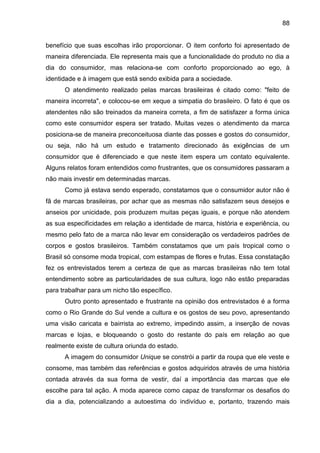 88
benefício que suas escolhas irão proporcionar. O item conforto foi apresentado de
maneira diferenciada. Ele representa mais que a funcionalidade do produto no dia a
dia do consumidor, mas relaciona-se com conforto proporcionado ao ego, à
identidade e à imagem que está sendo exibida para a sociedade.
O atendimento realizado pelas marcas brasileiras é citado como: "feito de
maneira incorreta", e colocou-se em xeque a simpatia do brasileiro. O fato é que os
atendentes não são treinados da maneira correta, a fim de satisfazer a forma única
como este consumidor espera ser tratado. Muitas vezes o atendimento da marca
posiciona-se de maneira preconceituosa diante das posses e gostos do consumidor,
ou seja, não há um estudo e tratamento direcionado às exigências de um
consumidor que é diferenciado e que neste item espera um contato equivalente.
Alguns relatos foram entendidos como frustrantes, que os consumidores passaram a
não mais investir em determinadas marcas.
Como já estava sendo esperado, constatamos que o consumidor autor não é
fã de marcas brasileiras, por achar que as mesmas não satisfazem seus desejos e
anseios por unicidade, pois produzem muitas peças iguais, e porque não atendem
as sua especificidades em relação a identidade de marca, história e experiência, ou
mesmo pelo fato de a marca não levar em consideração os verdadeiros padrões de
corpos e gostos brasileiros. Também constatamos que um país tropical como o
Brasil só consome moda tropical, com estampas de flores e frutas. Essa constatação
fez os entrevistados terem a certeza de que as marcas brasileiras não tem total
entendimento sobre as particularidades de sua cultura, logo não estão preparadas
para trabalhar para um nicho tão específico.
Outro ponto apresentado e frustrante na opinião dos entrevistados é a forma
como o Rio Grande do Sul vende a cultura e os gostos de seu povo, apresentando
uma visão caricata e bairrista ao extremo, impedindo assim, a inserção de novas
marcas e lojas, e bloqueando o gosto do restante do país em relação ao que
realmente existe de cultura oriunda do estado.
A imagem do consumidor Unique se constrói a partir da roupa que ele veste e
consome, mas também das referências e gostos adquiridos através de uma história
contada através da sua forma de vestir, daí a importância das marcas que ele
escolhe para tal ação. A moda aparece como capaz de transformar os desafios do
dia a dia, potencializando a autoestima do indivíduo e, portanto, trazendo mais
 