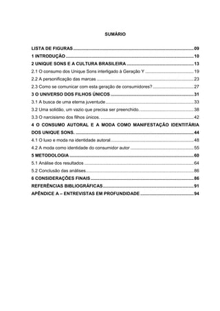 SUMÁRIO
LISTA DE FIGURAS.................................................................................................09
1 INTRODUÇÃO .......................................................................................................10
2 UNIQUE SONS E A CULTURA BRASILEIRA ......................................................13
2.1 O consumo dos Unique Sons interligado à Geração Y .......................................19
2.2 A personificação das marcas ..............................................................................23
2.3 Como se comunicar com esta geração de consumidores?.................................27
3 O UNIVERSO DOS FILHOS ÚNICOS ...................................................................31
3.1 A busca de uma eterna juventude.......................................................................33
3.2 Uma solidão, um vazio que precisa ser preenchido. ...........................................38
3.3 O narcisismo dos filhos únicos............................................................................42
4 O CONSUMO AUTORAL E A MODA COMO MANIFESTAÇÃO IDENTITÁRIA
DOS UNIQUE SONS. ...............................................................................................44
4.1 O luxo e moda na identidade autoral...................................................................48
4.2 A moda como identidade do consumidor autor ...................................................55
5 METODOLOGIA ....................................................................................................60
5.1 Análise dos resultados ........................................................................................64
5.2 Conclusão das análises.......................................................................................86
6 CONSIDERAÇÕES FINAIS...................................................................................86
REFERÊNCIAS BIBLIOGRÁFICAS.........................................................................91
APÊNDICE A – ENTREVISTAS EM PROFUNDIDADE ...........................................94
 
