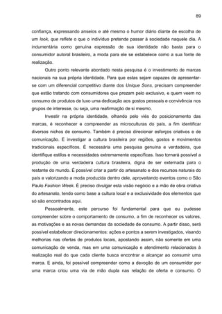 89
confiança, expressando anseios e até mesmo o humor diário diante de escolha de
um look, que reflete o que o indivíduo pretende passar à sociedade naquele dia. A
indumentária como genuína expressão de sua identidade não basta para o
consumidor autoral brasileiro, a moda para ele se estabelece como a sua fonte de
realização.
Outro ponto relevante abordado nesta pesquisa é o investimento de marcas
nacionais na sua própria identidade. Para que estas sejam capazes de apresentar-
se com um diferencial competitivo diante dos Unique Sons, precisam compreender
que estão tratando com consumidores que prezam pelo exclusivo, e quem veem no
consumo de produtos de luxo uma dedicação aos gostos pessoais e convivência nos
grupos de interesse, ou seja, uma reafirmação de si mesmo.
Investir na própria identidade, olhando pelo viés do posicionamento das
marcas, é reconhecer e compreender as microculturas do país, a fim identificar
diversos nichos de consumo. Também é preciso direcionar esforços criativos e de
comunicação. E investigar a cultura brasileira por regiões, gostos e movimentos
tradicionais específicos. É necessária uma pesquisa genuína e verdadeira, que
identifique estilos e necessidades extremamente específicas. Isso tornará possível a
produção de uma verdadeira cultura brasileira, digna de ser externada para o
restante do mundo. É possível criar a partir do artesanato e dos recursos naturais do
país e valorizando a moda produzida dentro dele, aproveitando eventos como o São
Paulo Fashion Week. É preciso divulgar esta visão negócio e a mão de obra criativa
do artesanato, tendo como base a cultura local e a exclusividade dos elementos que
só são encontrados aqui.
Pessoalmente, este percurso foi fundamental para que eu pudesse
compreender sobre o comportamento de consumo, a fim de reconhecer os valores,
as motivações e as novas demandas da sociedade de consumo. A partir disso, será
possível estabelecer direcionamentos: ações e pontos a serem investigados, visando
melhorias nas ofertas de produtos locais, apostando assim, não somente em uma
comunicação de venda, mas em uma comunicação e atendimento relacionados à
realização real do que cada cliente busca encontrar e alcançar ao consumir uma
marca. E ainda, foi possível compreender como a devoção de um consumidor por
uma marca criou uma via de mão dupla nas relação de oferta e consumo. O
 