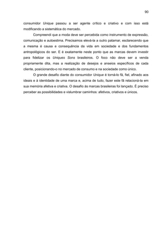 90
consumidor Unique passou a ser agente crítico e criativo e com isso está
modificando a sistemática do mercado.
Compreendi que a moda deve ser percebida como instrumento de expressão,
comunicação e autoestima. Precisamos elevá-la a outro patamar, esclarecendo que
a mesma é causa e consequência da vida em sociedade e dos fundamentos
antropológicos do ser. E é exatamente neste ponto que as marcas devem investir
para fidelizar os Uniques Sons brasileiros. O foco não deve ser a venda
propriamente dita, mas a realização de desejos e anseios específicos de cada
cliente, posicionando-o no mercado de consumo e na sociedade como único.
O grande desafio diante do consumidor Unique é torná-lo fã, fiel, afinado aos
ideais e à identidade de uma marca e, acima de tudo, fazer este fã relacioná-la em
sua memória afetiva e criativa. O desafio às marcas brasileiras foi lançado. É preciso
perceber as possibilidades e vislumbrar caminhos: afetivos, criativos e únicos.
 