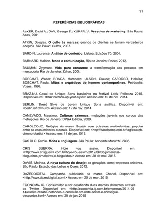 91
REFERÊNCIAS BIBLIOGRÁFICAS
AaKER, David A.; DAY, George S.; KUMAR, V. Pesquisa de marketing. São Paulo:
Atlas, 2001.
ATKIN, Douglas. O culto às marcas: quando os clientes se tornam verdadeiros
adeptos. São Paulo: Cultrix, 2007.
BARDIN, Laurence. . Lisboa: Edições 70, 2004.
BARNARD, Malcon. Moda e comunicação. Rio de Janeiro: Rocco, 2012.
BAUMAN, Zygmunt. Vida para consumo: a transformação das pessoas em
mercadoria. Rio de Janeiro: Zahar, 2008.
BOECHAT, Walter; BRAGA, Humberto; ULSON, Glauco; CARDOSO, Heloísa;
BOECHAT, Paula. Mitos e arquétipos do homem contemporâneo. Petrópolis:
Vozes, 1996.
BRAZ.NU. Casal de Unique Sons brasileiros no festival Loola Pallooza 2015.
Disponível em: <braz.nu/rock-up-your-style/> Acesso em: 10 de nov. 2014.
BERLIN. Street Style de Jovem Unique Sons asiática. Disponível em:
<berlin.inf.br/muro> Acesso em: 12 de nov. 2014.
CANEVACCI, Massimo. Culturas extremas: mutações juvenis nos corpos das
metrópoles. Rio de Janeiro: DP&A Editora, 2009.
CAROLCOMC. Relógios da marca Swatch com pulseiras multicoloridas, popular
entre os consumidores autorais. Disponível em: <http://carolcomc.com.br/tag/swatch-
chrono-plastic/> Acesso em: 11 de jan. 2015.
CASTILO, Kathie. Moda e linguagem. São Paulo: Anhembi Morumbi, 2006.
CRIS GUERRA. Hoje vou assim. Disponível em:
<http://www.crisguerra.com.br/hoje-vou-assim/2012/06/08/jornalistas-
blogueiros-jornaleiros-e-bloguistas/> Acesso em: 20 de mai. 2015.
DAVIS, Melinda. A nova cultura do desejo: as gerações como empresas criativas.
São Paulo: Estação das Letras e Cores, 2012.
DAZEDDIGITAL. Campanha publicitária da marca Chanel. Disponível em:
<http://www.dazeddigital.com/> Acesso em 20 de mar. 2015
ECONOMIA IG. Consumidor autor desafiando duas marcas diferentes através
do Twitter. Disponível em: <http://economia.ig.com.br/empresas/2014-05-
14/cliente-desafia-netshoes-e-centauro-em-rede-social-e-consegue-
descontos.html> Acesso em: 20 de jan. 2015
 