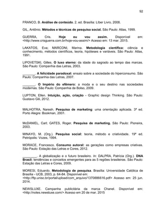 92
FRANCO, B. Análise de conteúdo. 2. ed. Brasília: Líber Livro, 2008.
GIL, Antônio. Métodos e técnicas de pesquisa social. São Paulo: Atlas, 1999.
GUERRA, Cris. Hoje eu vou assim. Disponível em:
<http://www.crisguerra.com.br/hoje-vou-assim/> Acesso em: 13 mar. 2015.
LAKATOS, Eva; MARCONI, Marina. Metodologia científica: ciência e
conhecimento, métodos científicos, teoria, hipóteses e variáveis. São Paulo: Atlas,
1991.
LIPOVETSKI, Gilles. O luxo eterno: da idade do sagrado ao tempo das marcas.
São Paulo: Companhia das Letras, 2003.
_______. A felicidade paradoxal: ensaio sobre a sociedade do hiperconsumo. São
Paulo: Companhia das Letras, 2007.
_______. O Império do efêmero: a moda e o seu destino nas sociedades
modernas. São Paulo: Companhia de Bolso, 2009.
LUPTON, Ellen. Intuição, ação, criação - Graphic design Thinking. São Paulo:
Gustavo Gili, 2012.
MALHOTRA, Naresh. Pesquisa de marketing: uma orientação aplicada. 3 ed.
Porto Alegre: Bookman, 2001.
McDANIEL, Carl; GATES, Roger. Pesquisa de marketing. São Paulo: Pioneira,
2003.
MINAYO, M. (Org.). Pesquisa social: teoria, método e criatividade. 19 ed.
Petrópolis: Vozes, 1994.
MORACE, Francesco. Consumo autoral: as gerações como empresas criativas.
São Paulo: Estação das Letras e Cores, 2012.
________. A globalização e o futuro brasileiro. In: DALPRA, Patrícia (Org.). DNA
Brasil: tendências e conceitos emergentes para as 5 regiões brasileiras. São Paulo:
Estação das Letras e Cores, 2009.
MORESI, Eduardo. Metodologia de pesquisa. Brasília: Universidade Católica de
Brasília - UCB, 2003, p. 64-84. Disponível em:
<http://ftp.unisc.br/portal/upload/com_arquivo/1370886616.pdf> Acesso em: 25 jun.
2014.
NEWSLUXE. Campanha publicitária da marca Chanel. Disponível em:
<http://notes.newsluxe.com/> Acesso em 20 de mar. 2015
 
