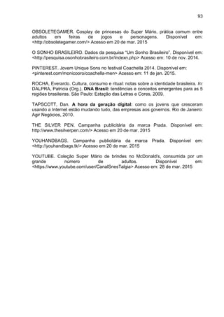 93
OBSOLETEGAMER. Cosplay de princesas do Super Mário, prática comum entre
adultos em feiras de jogos e personagens. Disponível em:
<http://obsoletegamer.com/> Acesso em 20 de mar. 2015
O SONHO BRASILEIRO. Dados da pesquisa “Um Sonho Brasileiro”. Disponível em:
<http://pesquisa.osonhobrasileiro.com.br/indexn.php> Acesso em: 10 de nov. 2014.
PINTEREST. Jovem Unique Sons no festival Coachella 2014. Disponível em:
<pinterest.com/monicooro/coachella-men> Acesso em: 11 de jan. 2015.
ROCHA, Everardo. Cultura, consumo e ritual: notas sobre a identidade brasileira. In:
DALPRA, Patrícia (Org.). DNA Brasil: tendências e conceitos emergentes para as 5
regiões brasileiras. São Paulo: Estação das Letras e Cores, 2009.
TAPSCOTT, Dan. A hora da geração digital: como os jovens que cresceram
usando a Internet estão mudando tudo, das empresas aos governos. Rio de Janeiro:
Agir Negócios, 2010.
THE SILVER PEN. Campanha publicitária da marca Prada. Disponível em:
http://www.thesilverpen.com/> Acesso em 20 de mar. 2015
YOUHANDBAGS. Campanha publicitária da marca Prada. Disponível em:
<http://youhandbags.tk/> Acesso em 20 de mar. 2015
YOUTUBE. Coleção Super Mário de brindes no McDonald's, consumida por um
grande número de adultos. Disponível em:
<https://www.youtube.com/user/CanalSnesTalgia> Acesso em: 28 de mar. 2015
 
