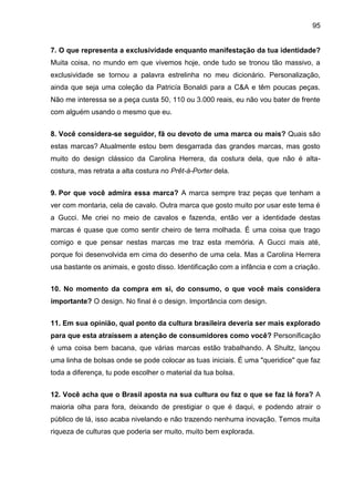 95
7. O que representa a exclusividade enquanto manifestação da tua identidade?
Muita coisa, no mundo em que vivemos hoje, onde tudo se tronou tão massivo, a
exclusividade se tornou a palavra estrelinha no meu dicionário. Personalização,
ainda que seja uma coleção da Patricía Bonaldi para a C&A e têm poucas peças.
Não me interessa se a peça custa 50, 110 ou 3.000 reais, eu não vou bater de frente
com alguém usando o mesmo que eu.
8. Você considera-se seguidor, fã ou devoto de uma marca ou mais? Quais são
estas marcas? Atualmente estou bem desgarrada das grandes marcas, mas gosto
muito do design clássico da Carolina Herrera, da costura dela, que não é alta-
costura, mas retrata a alta costura no Prêt-à-Porter dela.
9. Por que você admira essa marca? A marca sempre traz peças que tenham a
ver com montaria, cela de cavalo. Outra marca que gosto muito por usar este tema é
a Gucci. Me criei no meio de cavalos e fazenda, então ver a identidade destas
marcas é quase que como sentir cheiro de terra molhada. É uma coisa que trago
comigo e que pensar nestas marcas me traz esta memória. A Gucci mais até,
porque foi desenvolvida em cima do desenho de uma cela. Mas a Carolina Herrera
usa bastante os animais, e gosto disso. Identificação com a infância e com a criação.
10. No momento da compra em si, do consumo, o que você mais considera
importante? O design. No final é o design. Importância com design.
11. Em sua opinião, qual ponto da cultura brasileira deveria ser mais explorado
para que esta atraíssem a atenção de consumidores como você? Personificação
é uma coisa bem bacana, que várias marcas estão trabalhando. A Shultz, lançou
uma linha de bolsas onde se pode colocar as tuas iniciais. É uma "queridice" que faz
toda a diferença, tu pode escolher o material da tua bolsa.
12. Você acha que o Brasil aposta na sua cultura ou faz o que se faz lá fora? A
maioria olha para fora, deixando de prestigiar o que é daqui, e podendo atrair o
público de lá, isso acaba nivelando e não trazendo nenhuma inovação. Temos muita
riqueza de culturas que poderia ser muito, muito bem explorada.
 