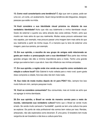 96
13. Como você caracterizaria uma tendência? É algo que vem e passa, pode ser
uma cor, um corte, um acabamento. Quem lança tendência são blogueiras, designer,
pessoas que estão na mídia.
14. Você considera a sua identidade visual próxima ou distante da sua
verdadeira identidade? Acho que não sou totalmente a minha identidade visual.
Gosto de externar o quanto sou séria através das cores sóbrias. Porém, acho que
mostro ser mais séria do que sou realmente. Muitas vezes procuro extravasar isso
nos sapatos, por exemplo, mas procuro passar uma imagem bem mais séria do que
sou realmente a partir da minha roupa. É a maneira que tu tens de externar uma
imagem, para tua carreira, por exemplo.
15. Em sua opinião, a escolha do seu grupo de amigos está relacionada ao
gosto por moda e a preocupação com a sua identidade? Boa parte das minhas
grandes amigas não dão a mínima importância para a moda. Tenho uma grande
amiga que externa bem o que ela é. Isso não influência nas minhas amizades.
17. Em sua opinião, a região onde vive vende seu espírito como verdadeiro em
relação a cultura local? São Gabriel é muito voltada para o meio rural, quem gosta
disso compraria a cidade, fora isso eles não tem mais nada.
18. Sua visão de moda mudou depois de vir para POA? Não, sempre tive isso
muito forte em mim, sempre pesquisei muito.
19. Você se considera consumista? Sou consumista, mas só invisto se acho que
vai agregar à minha identidade.
20. Em sua opinião, o Brasil se vende da maneira correta para o resto do
mundo, valorizando sua verdadeira cultura? Acho que o Brasil se vende muito
errado. Se vende muito carnaval e “bundalêlê”, quando se tem uma cultura rica para
se explorar. Do ponto de vista profissional não somos bem vistos por isso. Rendas,
artesanato, não são explorados como deveriam. É uma pena. O brasileiro tem muita
vergonha de ser brasileiro e não leva a cultura para fora.
 