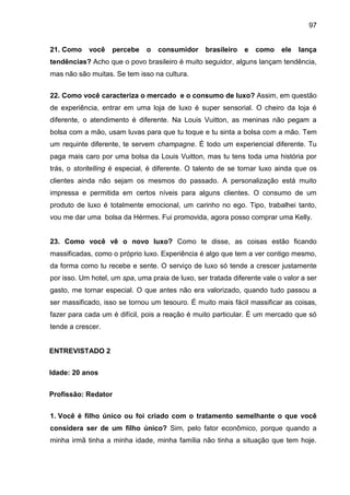 97
21. Como você percebe o consumidor brasileiro e como ele lança
tendências? Acho que o povo brasileiro é muito seguidor, alguns lançam tendência,
mas não são muitas. Se tem isso na cultura.
22. Como você caracteriza o mercado e o consumo de luxo? Assim, em questão
de experiência, entrar em uma loja de luxo é super sensorial. O cheiro da loja é
diferente, o atendimento é diferente. Na Louis Vuitton, as meninas não pegam a
bolsa com a mão, usam luvas para que tu toque e tu sinta a bolsa com a mão. Tem
um requinte diferente, te servem champagne. É todo um experiencial diferente. Tu
paga mais caro por uma bolsa da Louis Vuitton, mas tu tens toda uma história por
trás, o storitelling é especial, é diferente. O talento de se tornar luxo ainda que os
clientes ainda não sejam os mesmos do passado. A personalização está muito
impressa e permitida em certos níveis para alguns clientes. O consumo de um
produto de luxo é totalmente emocional, um carinho no ego. Tipo, trabalhei tanto,
vou me dar uma bolsa da Hérmes. Fui promovida, agora posso comprar uma Kelly.
23. Como você vê o novo luxo? Como te disse, as coisas estão ficando
massificadas, como o próprio luxo. Experiência é algo que tem a ver contigo mesmo,
da forma como tu recebe e sente. O serviço de luxo só tende a crescer justamente
por isso. Um hotel, um spa, uma praia de luxo, ser tratada diferente vale o valor a ser
gasto, me tornar especial. O que antes não era valorizado, quando tudo passou a
ser massificado, isso se tornou um tesouro. É muito mais fácil massificar as coisas,
fazer para cada um é difícil, pois a reação é muito particular. É um mercado que só
tende a crescer.
ENTREVISTADO 2
Idade: 20 anos
Profissão: Redator
1. Você é filho único ou foi criado com o tratamento semelhante o que você
considera ser de um filho único? Sim, pelo fator econômico, porque quando a
minha irmã tinha a minha idade, minha família não tinha a situação que tem hoje.
 