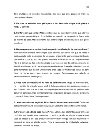98
Tive privilégios em questões financeiras, mas não que eles gostassem mais ou
menos de um de nós.
2. Na hora de escolher uma peça para o seu vestuário, o que você procura
nela? O conforto.
3. Conforto em que sentido? No sentido de que eu estou bem vestido, que não vou
parecer uma pessoa bizarra. E confortável na questão de temperatura. Como saio
de manhã de casa. Meio que tenho que estar sempre preparado para o que pode
acontecer.
4. O que representa a exclusividade enquanto manifestação da sua identidade?
Acho que exclusividade nem sempre pode ser uma coisa boa. Por que às vezes a
exclusividade pode te deslocar de um grupo, então tento usar a minha identidade
pra mostrar o que eu sou. No quesito vestuário às vezes tu sai de um padrão que
não é o comum da tua rede de amigos e às vezes se sai do padrão porque tu te
identifica mais com aquilo. Acho que no sentido de ser único ela varia de momento
para momento e que ela tem um equilíbrio entre você ser muito único e usar ela com
base na forma como teus amigos se vestem. Preocupação em relação a
exclusividade excluí-lo do grupo.
5. Você acha isso importante na hora de consumir uma roupa? É Acho que sim,
no sentido de entender quem você é. Acho que não só em questão de roupa, o
seu consumo tem que ter a ver com aquilo que você é não com as pessoas que
convivem com você. Mas foi mesmo tempo é importante se fazer entender a maneira
como se é único diante destas pessoas.
6. Você considera-se seguidor, fã ou devoto de uma marca ou mais? Quais são
estas marcas? Sou fã e seguidor da Apple, de vestuário não sou fã de uma marca.
7. Por que você admira essa marca? Pelos valores que ela tenta passar em seus
produtos, resolvendo seus problemas no sentido de ele se adaptar a você e não
você se adaptar a ele. São produtos que conversam contigo sem que tu precise se
desconstruir para se adaptar a ele. Fora a valorização da criatividade individual,
bastante presente na marca.
 