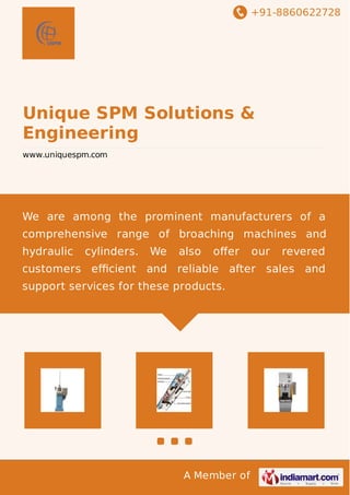 +91-8860622728
A Member of
Unique SPM Solutions &
Engineering
www.uniquespm.com
We are among the prominent manufacturers of a
comprehensive range of broaching machines and
hydraulic cylinders. We also oﬀer our revered
customers eﬃcient and reliable after sales and
support services for these products.
 