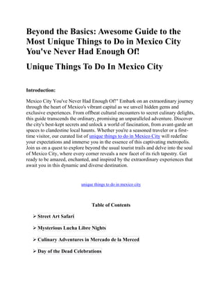 Beyond the Basics: Awesome Guide to the
Most Unique Things to Do in Mexico City
You've Never Had Enough Of!
Unique Things To Do In Mexico City
Introduction:
Mexico City You've Never Had Enough Of!" Embark on an extraordinary journey
through the heart of Mexico's vibrant capital as we unveil hidden gems and
exclusive experiences. From offbeat cultural encounters to secret culinary delights,
this guide transcends the ordinary, promising an unparalleled adventure. Discover
the city's best-kept secrets and unlock a world of fascination, from avant-garde art
spaces to clandestine local haunts. Whether you're a seasoned traveler or a first-
time visitor, our curated list of unique things to do in Mexico City will redefine
your expectations and immerse you in the essence of this captivating metropolis.
Join us on a quest to explore beyond the usual tourist trails and delve into the soul
of Mexico City, where every corner reveals a new facet of its rich tapestry. Get
ready to be amazed, enchanted, and inspired by the extraordinary experiences that
await you in this dynamic and diverse destination.
unique things to do in mexico city
Table of Contents
 Street Art Safari
 Mysterious Lucha Libre Nights
 Culinary Adventures in Mercado de la Merced
 Day of the Dead Celebrations
 