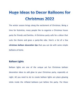 The winter season brings along the excitement of Christmas. Being a
time for festivities, many people like to organize a Christmas house
party for friends and families. A Christmas party calls for a décor that
suits the theme and gives a party-like vibe. Here’s a list of a few
christmas balloon decoration tips that you can do with some simple
balloons at home.
Balloon Lights
Balloon lights are one of the unique yet fun Christmas balloon
decoration ideas to add glow to your Christmas party, especially at
night. All you need to do to create balloon lights are place glowing
sticks inside the inflated balloons just before the party. Put these
 
