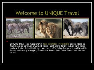 Welcome to UNIQUE Travel

UNIQUE Travel is a well-known tour operator in Namibia specializing in
Namibia and Botswana Guided Tours, Self Drive Tours, Adventure Tours
and exclusive Safari Holidays. We have affordable Botswana and Namibia
Safari Holidays packages, Adventure Tours, Self Drive Tours and Guided
Tours.
 