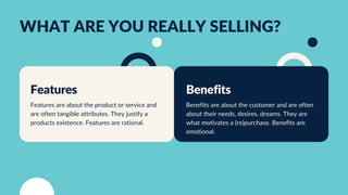 WHAT ARE YOU REALLY SELLING?
Benefits
Benefits are about the customer and are often
about their needs, desires, dreams. They are
what motivates a (re)purchase. Benefits are
emotional.
Features
Features are about the product or service and
are often tangible attributes. They justify a
products existence. Features are rational.
 