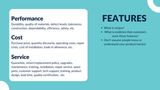 FEATURES
What is unique?
What is evidence that customers
want these features?
Don’t assume people know or
understand your product/service
Cost
Purchase price, quantity discounts, operating costs, repair
costs, cost of installation, trade in allowance, etc.
Performance
Durability, quality of materials, defect levels, tolerances,
construction, dependability, efficiency, safety, etc.
Service
Guarantee, return/replacement policy, upgrades,
maintenance, training, installation, repair service, spare
parts, customer support, tech support, training, product
design, lead time, quality certification, etc.
 