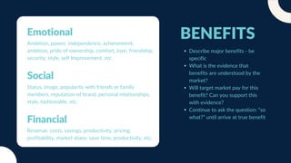 BENEFITS
Describe major benefits - be
specific
What is the evidence that
benefits are understood by the
market?
Will target market pay for this
benefit? Can you support this
with evidence?
Continue to ask the question: “so
what?” until arrive at true benefit
Social
Status, image, popularity with friends or family
members, reputation of brand, personal relationships,
style, fashionable, etc.
Emotional
Ambition, power, independence, achievement,
ambition, pride of ownership, comfort, love, friendship,
security, style, self Improvement, etc.
Financial
Revenue, costs, savings, productivity, pricing,
profitability, market share, save time, productivity, etc.
 