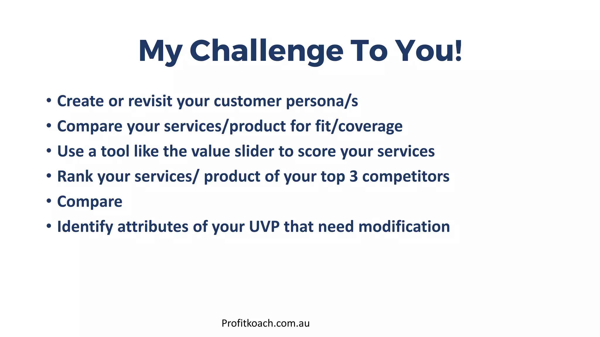 My Challenge To You!
• Create or revisit your customer persona/s
• Compare your services/product for fit/coverage
• Use a tool like the value slider to score your services
• Rank your services/ product of your top 3 competitors
• Compare
• Identify attributes of your UVP that need modification
Profitkoach.com.au
 