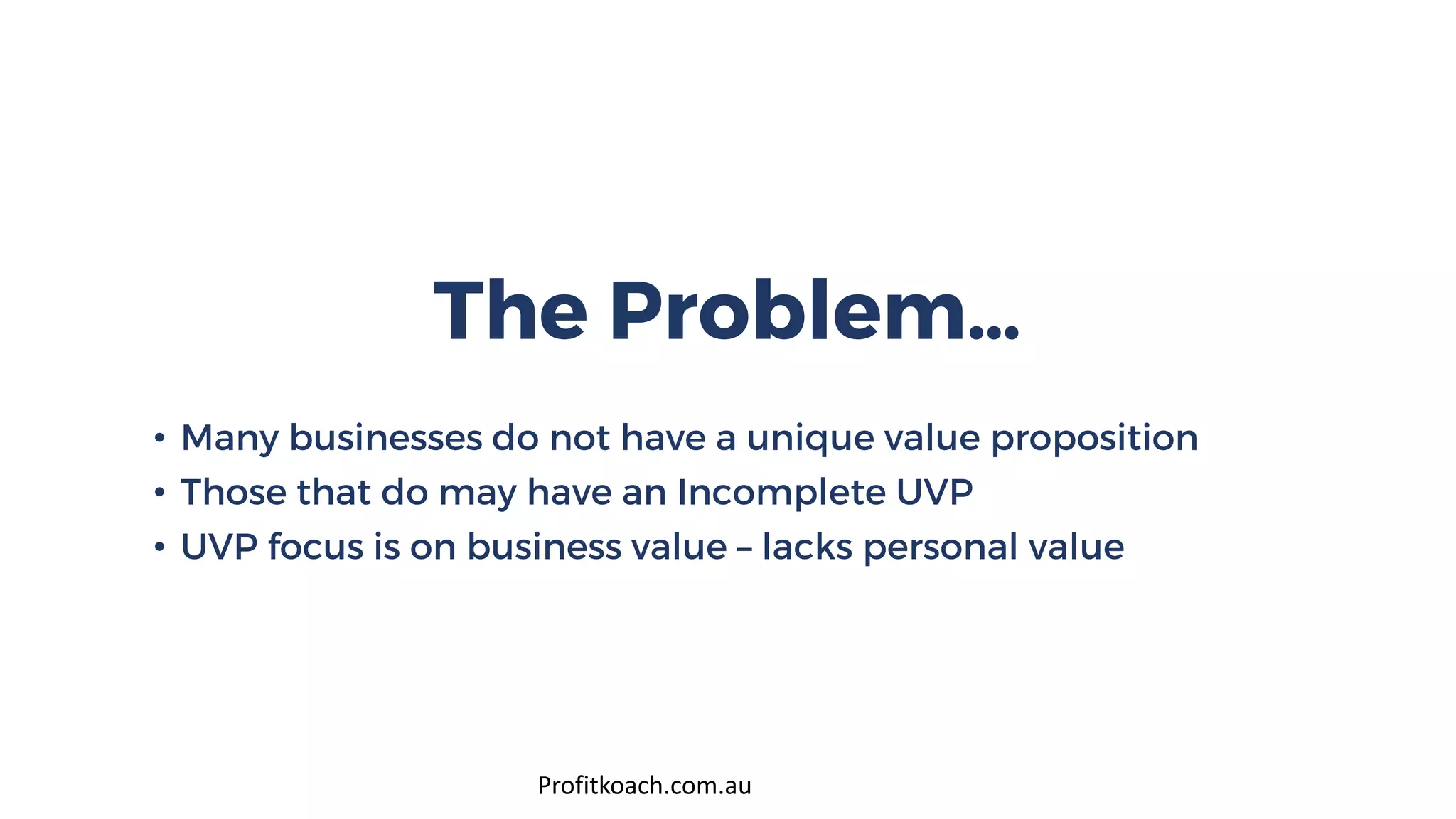 The Problem…
• Many businesses do not have a unique value proposition
• Those that do may have an Incomplete UVP
• UVP focus is on business value – lacks personal value
Profitkoach.com.au
 
