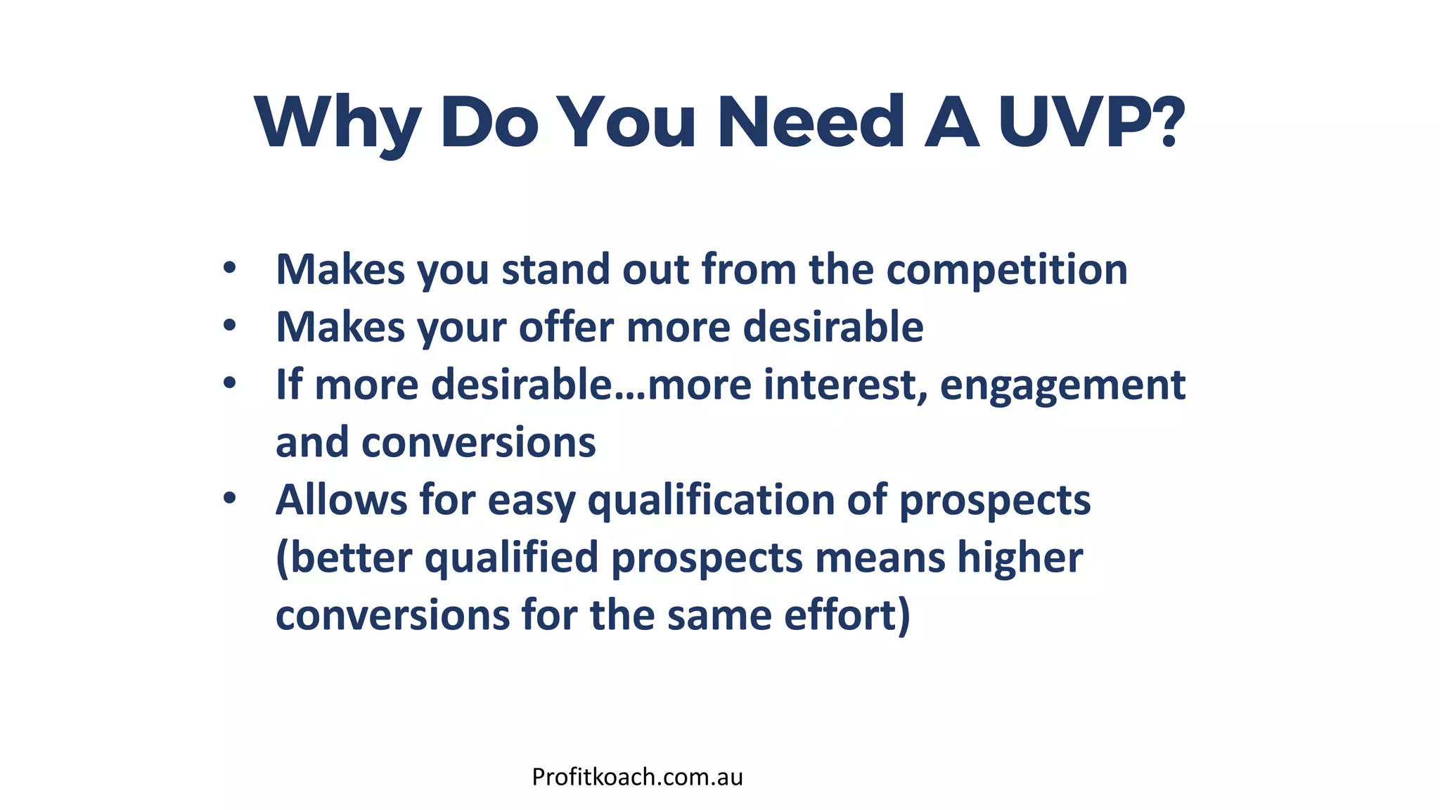 Why Do You Need A UVP?
• Makes you stand out from the competition
• Makes your offer more desirable
• If more desirable…more interest, engagement
and conversions
• Allows for easy qualification of prospects
(better qualified prospects means higher
conversions for the same effort)
Profitkoach.com.au
 