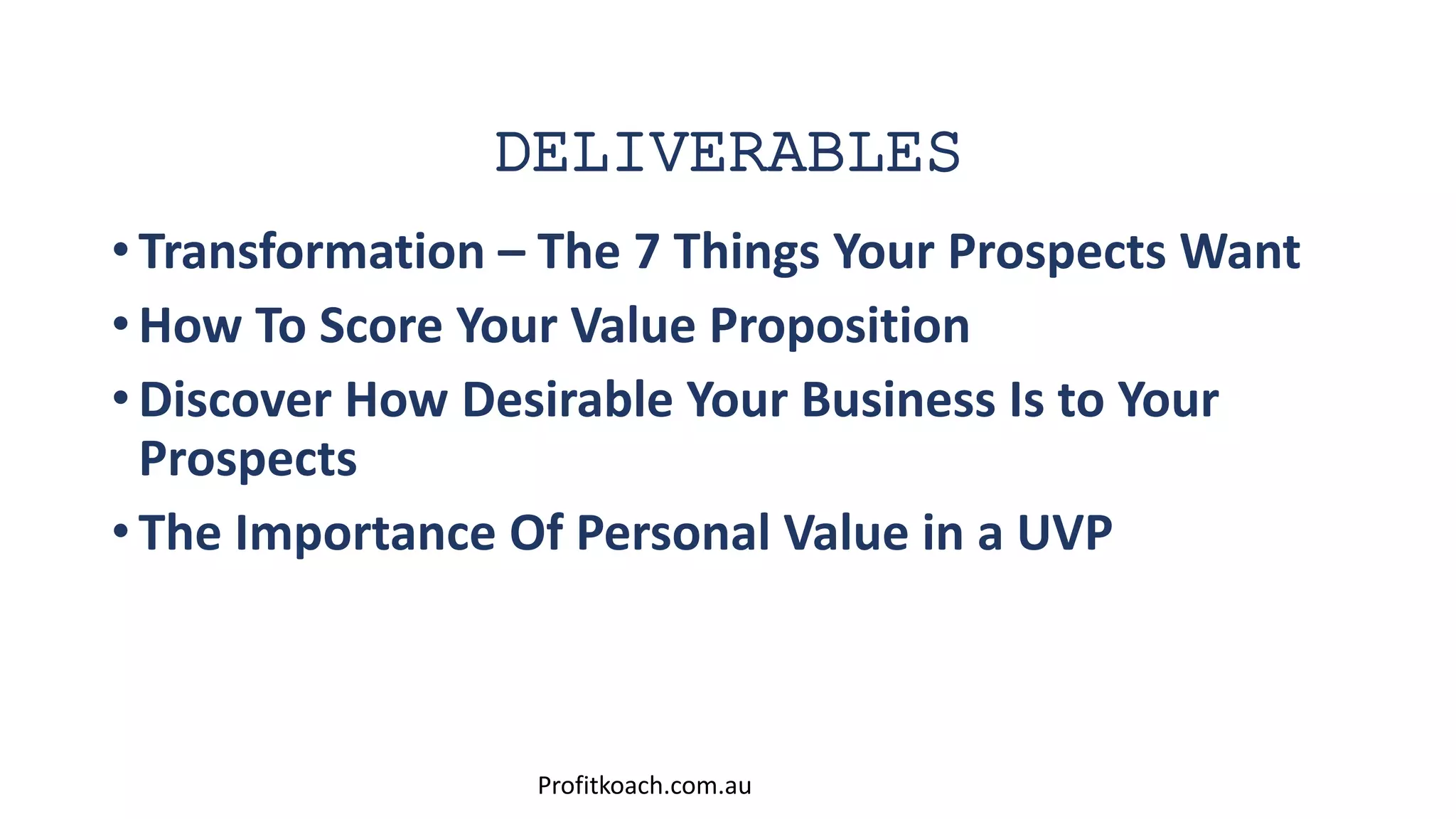 DELIVERABLES
• Transformation – The 7 Things Your Prospects Want
• How To Score Your Value Proposition
• Discover How Desirable Your Business Is to Your
Prospects
• The Importance Of Personal Value in a UVP
Profitkoach.com.au
 
