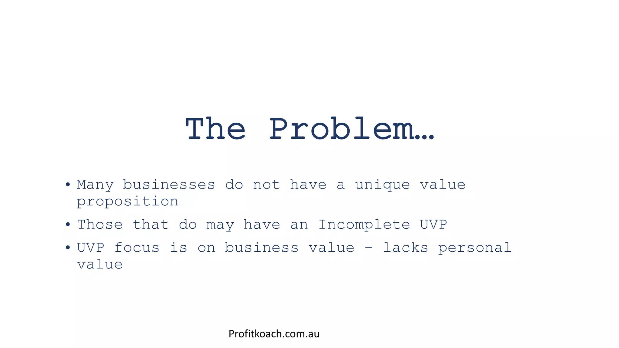 The Problem…
• Many businesses do not have a unique value
proposition
• Those that do may have an Incomplete UVP
• UVP focus is on business value – lacks personal
value
Profitkoach.com.au
 