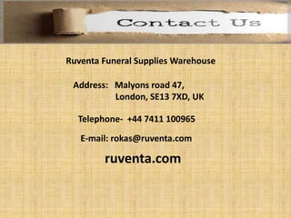 Ruventa Funeral Supplies Warehouse
Address: Malyons road 47,
London, SE13 7XD, UK
Telephone- +44 7411 100965
E-mail: rokas@ruventa.com
ruventa.com
 