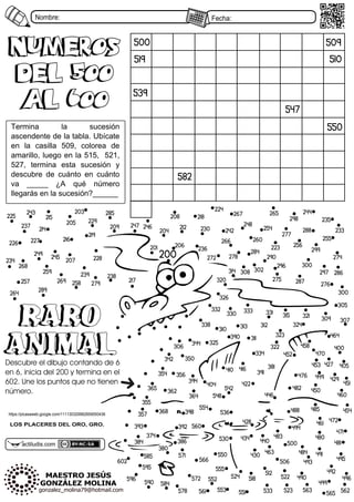 Nombre: Fecha:
actiludis3com
LOS PLACERES DEL ORO, GRO.
500
510
547
582
509
519
539
550
Termina7 la7 sucesión7
ascendente7de7la7tabla37Ubícate7
en7 la7 casilla7 549/7 colorea7 de7
amarillo/7luego7en7la7565/77526/7
527/7 termina7 esta7 sucesión7 y7
descubre7 de7 cuánto7 en7 cuánto7
va7 _____7 ¿A7 qué7 número7
llegarás7en7la7sucesión?______
numeros
Del 500
al 600
numeros
Del 500
al 600
200
201
203
204
205
206
207
208
209 212
214
215
216
217
218
219
223
224
225
226 227
228
229
230 233
234
235
236
237
238
239
242
243 244
245
246
247 248
249
254
255
256
257 258
259
260
264
265
266
267
268
269
272 274
275
276
277
278
279
284
285
286
287
288
289
290
296
297
298
299
300
302
300
305
306
307
308
309
310
311
312
313
314
315
320
321
322
323
324
325
326
330 331
332 333
334
338
342
344
350
354
355
356
357
362
364
365
368
374
380
381
384 386
390
391
392
393
394
398
400
404
405
410 416
422
427
428
429
430
434 440
446
449
450
451
452
453
454
458
460
461
463
464
470
471
472
476
480
481
482
483
484
485
488
490
491
492
493
494
495
496
499
500
506
512
518 522
523
524
530
533
536
542
548
550
551
552
553
554
555
560
561 562
563 565
566
571
572
578
584
585
590
595
596
602
RARO
ANIMAL
RARO
ANIMAL
Descubre el dibujo contando de 6
en 6, inicia del 200 y termina en el
602. Une los puntos que no tienen
número.
https:88picasaweb3google3com8666634329982859454436
 