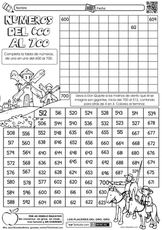 Nombre: Fecha:
actiludis.com
LOS PLACERES DEL ORO, GRO.
600
612
609
700
602
600 601
604 608
610
612
616
620
622 623
624
628
630
632
634
635
636
638
640
642
643
644
645
646
648
652
653
654 655
656 660
662
663
664
667
668
671
672
674
675
676
677
678
680
681
684
687
688
692
696
700
506
508
512 514
515
516
517
520
523
524
527
528
529
532
536
539
540
543
544
548
552
556
560
564
567
568
572
576
577
578
579
580
584
588 592
596
numeros
Del 600
al 700
numeros
Del 600
al 700
Completa5la5tabla5de5números,5
de5uno5en5uno5del56005al5700.
Lleva5a5Don5Quijote5a5los5molinos5de5viento5que5él5se5
imagina5son5gigantes,5inicia5del57005al5512,5contando5
para5atrás5de545en54.5Colorea5al5terminar.
www.wikipekes.com
Mtro. Jesús González Molina - gonzalez_molina79@hotmail.com
PORhUNhMODELOhEDUCATIVO
Sinhmemorizar,hsinhgritos,hsinhmiedo...
máshhumanohyhSINhEXÁMENES
 