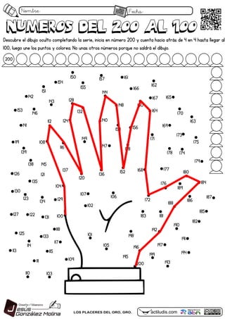Nombre: Fecha:
actiludis.com
LOS PLACERES DEL ORO, GRO.
numeros Del 200 al 100
numeros Del 200 al 100
102
100
101
103
104
105
106
107
108
109
110
111
112
113
114
115
116
117
118
119
120
121
122
123
124
125
126
127
128
129
130
131
132
133
134
135
136
137
138
139
140
141
142
143
144
145
146
147
148
149
150
151
152
153
154
155
156
157
158
159
160
161
162
163
164
165
166
167
168
169
170
171
172
173
174
175
176
177
178
179
180
181
182
183
184
185
186
187
188
189
190
191
192
193
194
195
196 197
198
199
200
200
Descubre el dibujo oculto completando la serie, inicia en número 200 y cuenta hacia atrás de 4 en 4 hasta llegar al
100, luego une los puntos y colorea. No unas otros números porque no saldrá el dibujo.
 