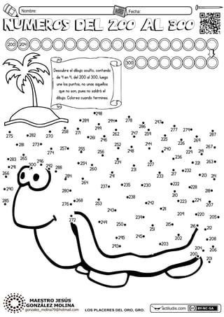 Nombre: Fecha:
200 204
numeros Del 200 al 300
202
201
203
204
205
206
207
208
209
210
211
212
213 214
215 216
217
218
219
220
221
222
223 224
225
226
227
228
229
230
231 232
233
234
235
236
237
238
239
240
241
242
243
244
245
246
247
248
249 250
251
252
253
254
255
256
257
258 259
260
261
262
263
264
265
266
267
268
269
270
271
272
273
274
275
276
277
278
279
280
281
282
283
284
285
286
287
288
289
290
291 292
293
294
295
296
297
298
299
300
200
numeros Del 200 al 300
300
actiludis.com
LOS PLACERES DEL ORO, GRO.
Descubre el dibujo oculto, contando
de 4 en 4, del 200 al 300, luego
une los puntos, no unas aquellos
que no son, pues no saldrá el
dibujo. Colorea cuando termines.
 