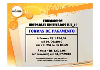 Formandos
UNIRADIAL UNIFICADOS JUL_11
FORMAS DE PAGAMENTO
    À Prazo = R$ 1.734,04
       Até 04/06/2010
   26x (1+ 25) de R$ 66,69

      À vista = R$ 1.525,98
 (c/ desconto) até 04/07/2010
    Maiores informações com a Comissão
    E-mail: unificados11@yahoo.com.br
 