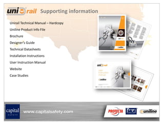 Supporting information
Unirail Technical Manual – Hardcopy
Uniline Product Info File
Brochure
Designer’s Guide
Technical Datasheets
Installation Instructions
User Instruction Manual
Website
Case Studies
 