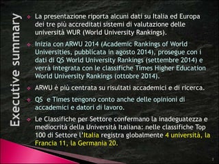  La presentazione riporta alcuni dati su Italia ed Europa 
dei tre più accreditati sistemi di valutazione delle 
università WUR (World University Rankings). 
 Inizia con ARWU 2014 (Academic Rankings of World 
Universities, pubblicata in agosto 2014), prosegue con i 
dati di QS World University Rankings (settembre 2014) e 
verrà integrata con le classifiche Times Higher Education 
World University Rankings (ottobre 2014). 
 ARWU è più centrata su risultati accademici e di ricerca. 
 QS e Times tengono conto anche delle opinioni di 
accademici e datori di lavoro. 
 Le Classifiche per Settore confermano la inadeguatezza e 
mediocrità della Università Italiana: nelle classifiche Top 
100 di Settore l’Italia registra globalmente 4 università, la 
Francia 11, la Germania 20. 
2 
 