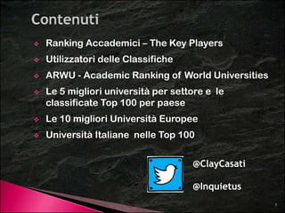 Ranking Accademici – The Key Players 
 Utilizzatori delle Classifiche 
 ARWU - Academic Ranking of World Universities 
 Le 5 migliori università per settore e le 
classificate Top 100 per paese 
 Le 10 migliori Università Europee 
 Università Italiane nelle Top 100 
@ClayCasati 
3 
@Inquietus 
 