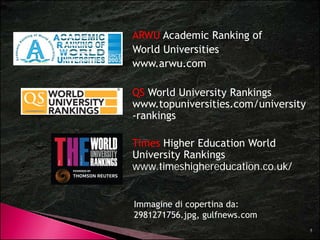 ARWU Academic Ranking of 
World Universities 
www.arwu.com 
QS World University Rankings 
www.topuniversities.com/university 
-rankings 
Times Higher Education World 
University Rankings 
www.timeshighereducation.co.uk/ 
Immagine di copertina da: 
5 
2981271756.jpg, gulfnews.com 
 