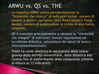  La classifica ARWU valuta prevalentemente la 
“Università che ricerca” (6 indicatori inclusi: numero di 
docenti e alumni che hanno vinto Premi Nobel e Fields 
Medals, numero di pubblicazioni in riviste di alto livello, 
citazioni). 
 QS è orientata principalmente a valutare la “Università 
che insegna” (6 indicatori, inclusi: reputazione ed 
eccellenza didattica, valutazione dei datori di lavoro, 
internazionalizzazione). 
 Times ha come obiettivo la valutazione della intera 
gamma delle attività universitarie, dalla didattica alla 
ricerca fino al trasferimento della conoscenza (sistema 
di misura su 13 indicatori). 
6 
 