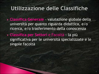 Classifica Generale – valutazione globale della 
università per quanto riguarda didattica, e/o 
ricerca, e/o trasferimento della conoscenza 
 Classifica per Settori e Facoltà - la più 
significativa per le università specializzate e le 
singole facoltà 
7 
 