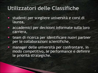  studenti per scegliere università e corsi di 
laurea, 
 accademici per decisioni informate sulla loro 
carriera, 
 team di ricerca per identificare nuovi partner 
per le collaborazioni scientifiche, 
 manager delle università per confrontare, in 
modo competitivo, le performance e definire 
le priorità strategiche. 
8 
 