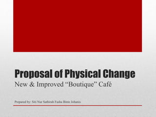 Proposal of Physical Change
New & Improved “Boutique” Café
Prepared by: Siti Nur Sathirah Fasha Binte Johanis
 