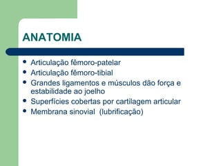 ANATOMIA
 Articulação fêmoro-patelar
 Articulação fêmoro-tibial
 Grandes ligamentos e músculos dão força e
estabilidade ao joelho
 Superfícies cobertas por cartilagem articular
 Membrana sinovial (lubrificação)
 