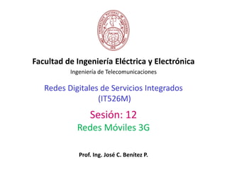 Redes Digitales de Servicios Integrados
(IT526M)
Facultad de Ingeniería Eléctrica y Electrónica
Ingeniería de Telecomunicaciones
Sesión: 12
Redes Móviles 3G
Prof. Ing. José C. Benítez P.
 