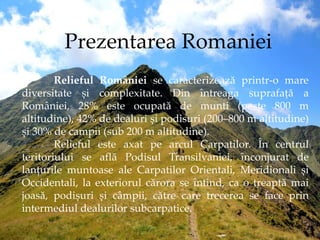 Prezentarea Romaniei
Relieful României se caracterizează printr-o mare
diversitate și complexitate. Din întreaga suprafață...