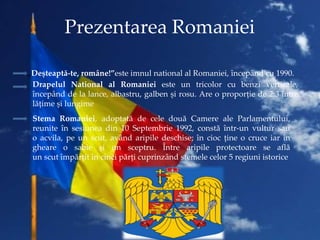 Prezentarea Romaniei
„Deșteaptă-te, române!”este imnul national al Romaniei, începând cu 1990.
Drapelul National al Romani...